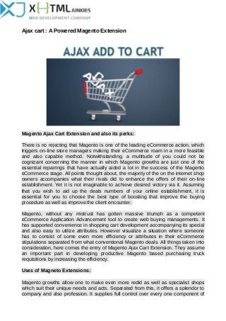 Ajax cart : A Powered Magento Extension
Magento Ajax Cart Extension and also its perks:
There is no rejecting that Magento is one of the leading eCommerce action, which
triggers on-line store managers making their eCommerce roam in a more feasible
and also capable method. Notwithstanding, a multitude of you could not be
cognizant concerning the manner in which Magento growths are just one of the
essential repairings that have actually aided a lot in the success of the Magento
eCommerce stage. All points thought about, the majority of the on the internet shop
owners accompanies what their rivals did to enhance the offers of their on-line
establishment. Yet it is not imaginable to achieve desired victory via it. Assuming
that you wish to aid up the deals numbers of your online establishment, it is
essential for you to choose the best type of boosting that improve the buying
procedure as well as improve the client encounter.
Magento, without any mistrust has gotten massive triumph as a competent
eCommerce Application Advancement tool to create web buying managements. It
has supported convenience in shopping cart development accompanying its special
and also easy to utilize attributes. However visualize a situation where someone
has to consist of some even more efficiency or attributes in their eCommerce
stipulations separated from what conventional Magento deals. All things taken into
consideration, here comes the entry of Magento Ajax Cart Extension. They assume
an important part in developing productive Magento based purchasing truck
requisitions by increasing the efficiency.
Uses of Magneto Extensions:
Magento growths allow one to make even more redid as well as specialist shops
which suit their unique needs and acts. Separated from this, it offers a splendor to
company and also profession. It supplies full control over every one component of
 