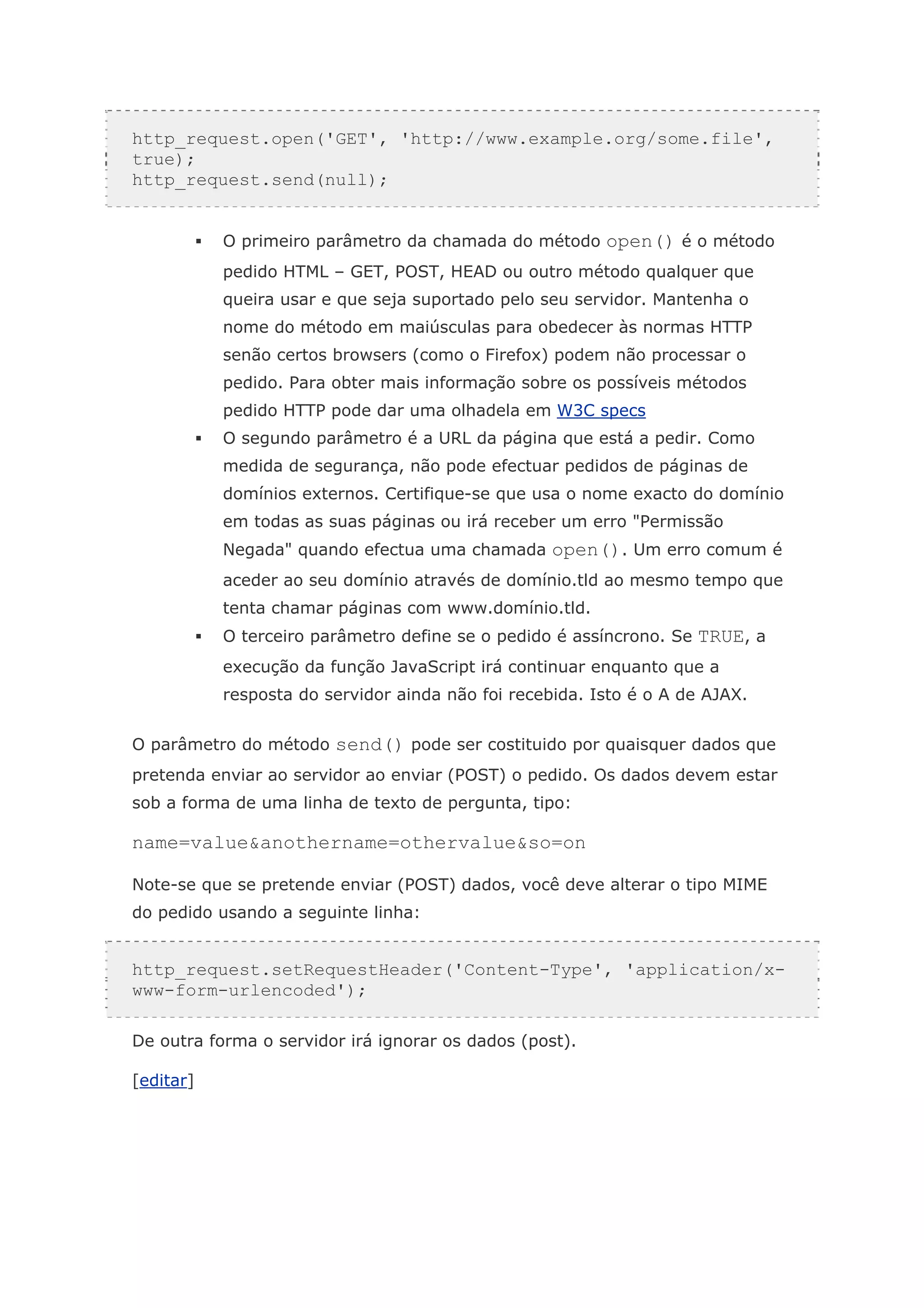 http_request.open('GET', 'http://www.example.org/some.file',
true);
http_request.send(null);


           O primeiro parâmetro da chamada do método open() é o método
           pedido HTML – GET, POST, HEAD ou outro método qualquer que
           queira usar e que seja suportado pelo seu servidor. Mantenha o
           nome do método em maiúsculas para obedecer às normas HTTP
           senão certos browsers (como o Firefox) podem não processar o
           pedido. Para obter mais informação sobre os possíveis métodos
           pedido HTTP pode dar uma olhadela em W3C specs
           O segundo parâmetro é a URL da página que está a pedir. Como
           medida de segurança, não pode efectuar pedidos de páginas de
           domínios externos. Certifique-se que usa o nome exacto do domínio
           em todas as suas páginas ou irá receber um erro "Permissão
           Negada" quando efectua uma chamada open(). Um erro comum é
           aceder ao seu domínio através de domínio.tld ao mesmo tempo que
           tenta chamar páginas com www.domínio.tld.
           O terceiro parâmetro define se o pedido é assíncrono. Se TRUE, a
           execução da função JavaScript irá continuar enquanto que a
           resposta do servidor ainda não foi recebida. Isto é o A de AJAX.


O parâmetro do método send() pode ser costituido por quaisquer dados que
pretenda enviar ao servidor ao enviar (POST) o pedido. Os dados devem estar
sob a forma de uma linha de texto de pergunta, tipo:

name=value&anothername=othervalue&so=on

Note-se que se pretende enviar (POST) dados, você deve alterar o tipo MIME
do pedido usando a seguinte linha:


http_request.setRequestHeader('Content-Type', 'application/x-
www-form-urlencoded');

De outra forma o servidor irá ignorar os dados (post).

[editar]
 