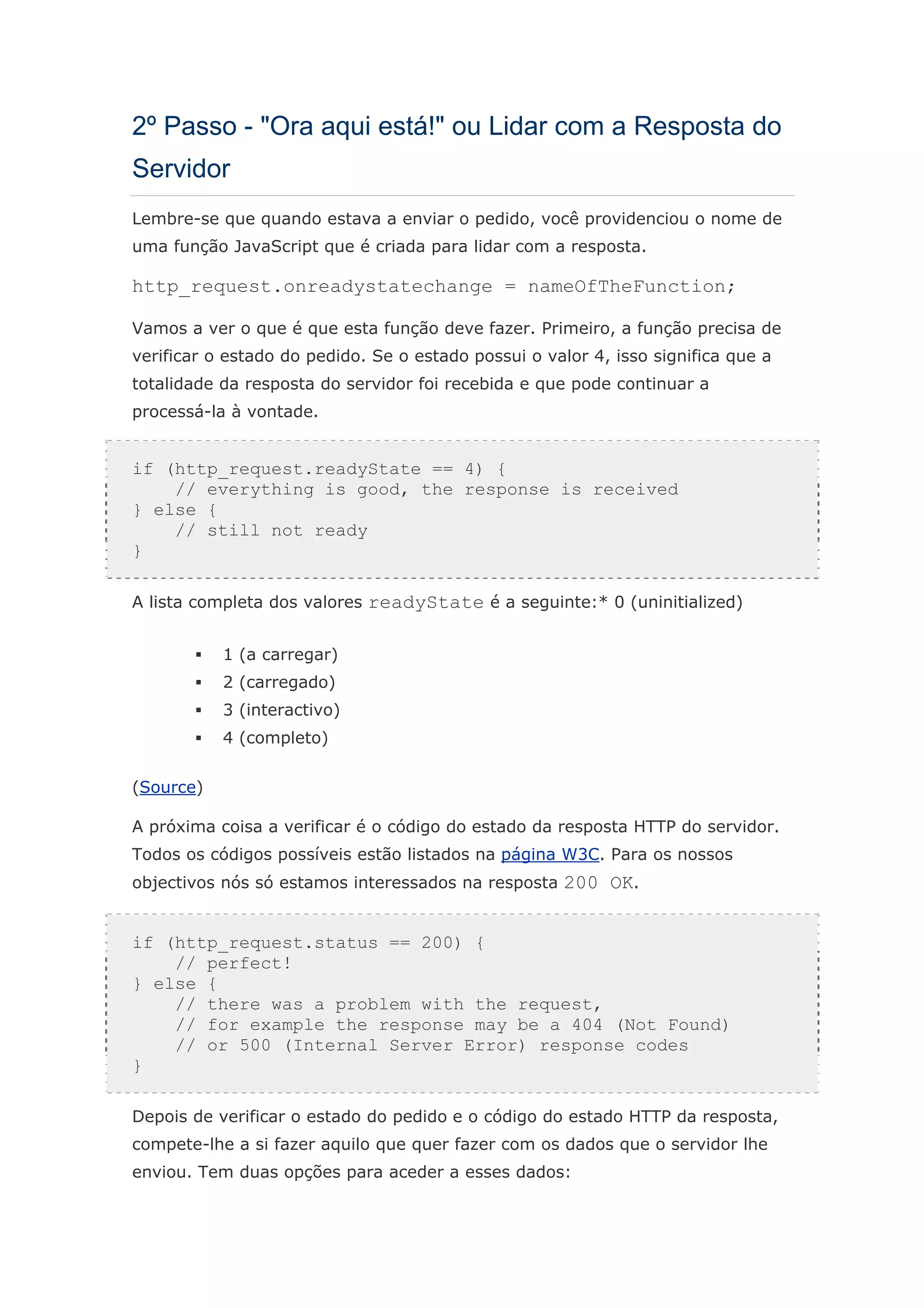 2º Passo - "Ora aqui está!" ou Lidar com a Resposta do
Servidor
Lembre-se que quando estava a enviar o pedido, você providenciou o nome de
uma função JavaScript que é criada para lidar com a resposta.

http_request.onreadystatechange = nameOfTheFunction;

Vamos a ver o que é que esta função deve fazer. Primeiro, a função precisa de
verificar o estado do pedido. Se o estado possui o valor 4, isso significa que a
totalidade da resposta do servidor foi recebida e que pode continuar a
processá-la à vontade.


if (http_request.readyState == 4) {
    // everything is good, the response is received
} else {
    // still not ready
}

A lista completa dos valores readyState é a seguinte:* 0 (uninitialized)


           1 (a carregar)
           2 (carregado)
           3 (interactivo)
           4 (completo)


(Source)

A próxima coisa a verificar é o código do estado da resposta HTTP do servidor.
Todos os códigos possíveis estão listados na página W3C. Para os nossos
objectivos nós só estamos interessados na resposta 200 OK.


if (http_request.status == 200) {
    // perfect!
} else {
    // there was a problem with the request,
    // for example the response may be a 404 (Not Found)
    // or 500 (Internal Server Error) response codes
}

Depois de verificar o estado do pedido e o código do estado HTTP da resposta,
compete-lhe a si fazer aquilo que quer fazer com os dados que o servidor lhe
enviou. Tem duas opções para aceder a esses dados:
 