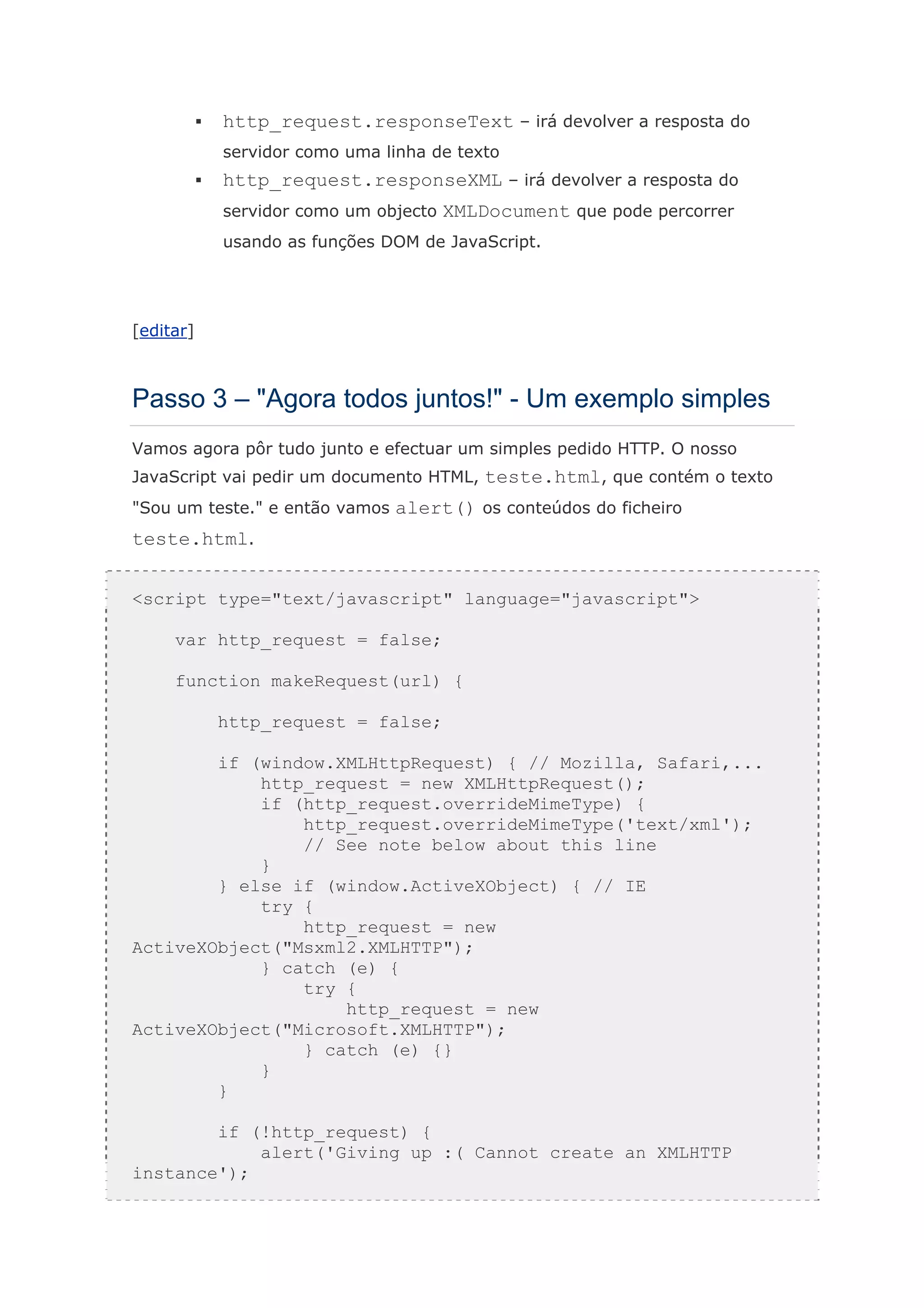 http_request.responseText – irá devolver a resposta do
           servidor como uma linha de texto
           http_request.responseXML – irá devolver a resposta do
           servidor como um objecto XMLDocument que pode percorrer
           usando as funções DOM de JavaScript.




[editar]



Passo 3 – "Agora todos juntos!" - Um exemplo simples
Vamos agora pôr tudo junto e efectuar um simples pedido HTTP. O nosso
JavaScript vai pedir um documento HTML, teste.html, que contém o texto
"Sou um teste." e então vamos alert() os conteúdos do ficheiro
teste.html.


<script type="text/javascript" language="javascript">

     var http_request = false;

     function makeRequest(url) {

           http_request = false;

        if (window.XMLHttpRequest) { // Mozilla, Safari,...
            http_request = new XMLHttpRequest();
            if (http_request.overrideMimeType) {
                http_request.overrideMimeType('text/xml');
                // See note below about this line
            }
        } else if (window.ActiveXObject) { // IE
            try {
                http_request = new
ActiveXObject("Msxml2.XMLHTTP");
            } catch (e) {
                try {
                    http_request = new
ActiveXObject("Microsoft.XMLHTTP");
                } catch (e) {}
            }
        }

        if (!http_request) {
            alert('Giving up :( Cannot create an XMLHTTP
instance');
 