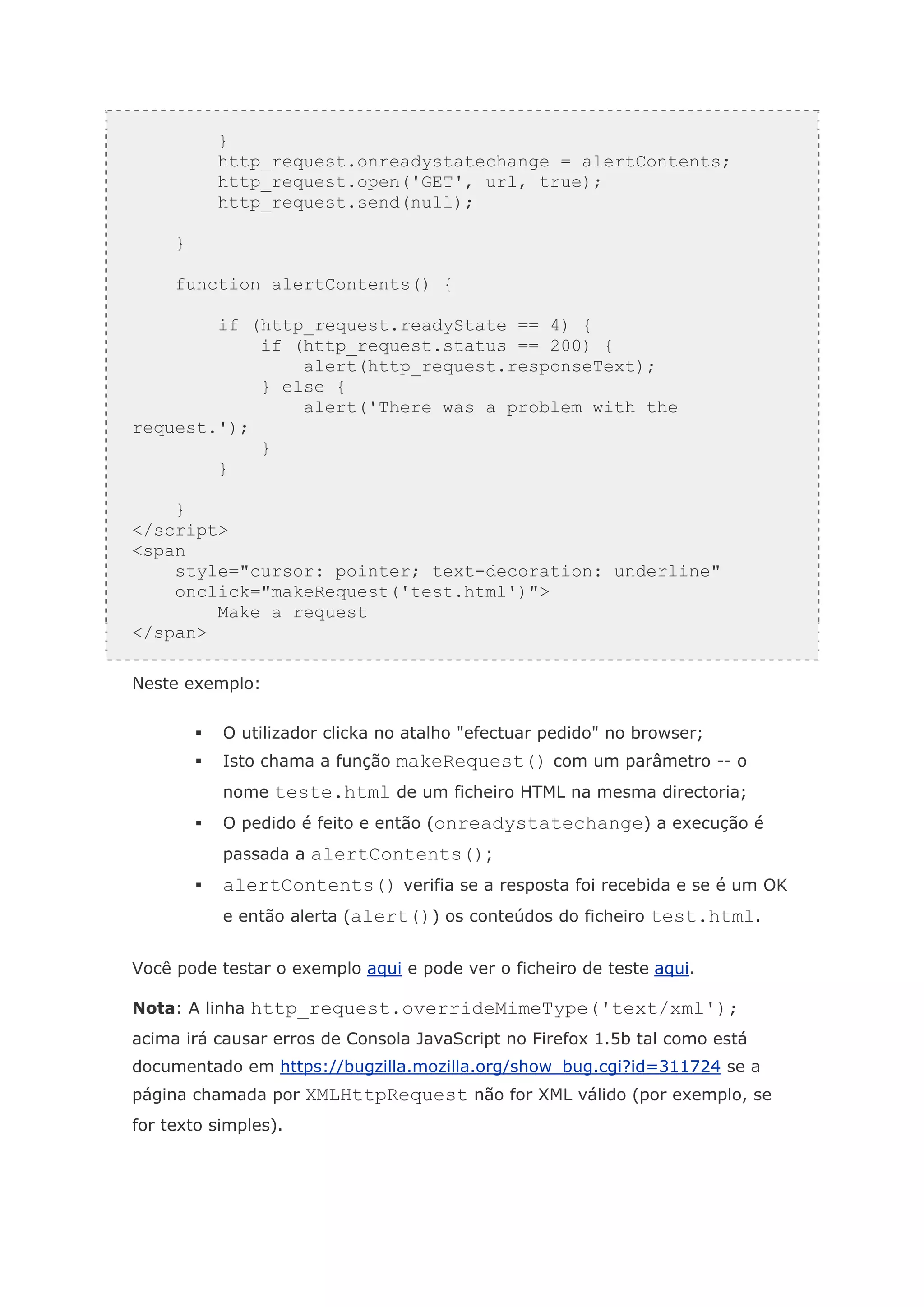 }   return false;
          http_request.onreadystatechange = alertContents;
          http_request.open('GET', url, true);
          http_request.send(null);

     }

     function alertContents() {

        if (http_request.readyState == 4) {
            if (http_request.status == 200) {
                alert(http_request.responseText);
            } else {
                alert('There was a problem with the
request.');
            }
        }

    }
</script>
<span
    style="cursor: pointer; text-decoration: underline"
    onclick="makeRequest('test.html')">
        Make a request
</span>

Neste exemplo:


           O utilizador clicka no atalho "efectuar pedido" no browser;
           Isto chama a função makeRequest() com um parâmetro -- o
           nome teste.html de um ficheiro HTML na mesma directoria;
           O pedido é feito e então (onreadystatechange) a execução é
           passada a alertContents();
           alertContents() verifia se a resposta foi recebida e se é um OK
           e então alerta (alert()) os conteúdos do ficheiro test.html.


Você pode testar o exemplo aqui e pode ver o ficheiro de teste aqui.

Nota: A linha http_request.overrideMimeType('text/xml');
acima irá causar erros de Consola JavaScript no Firefox 1.5b tal como está
documentado em https://bugzilla.mozilla.org/show_bug.cgi?id=311724 se a
página chamada por XMLHttpRequest não for XML válido (por exemplo, se
for texto simples).
 