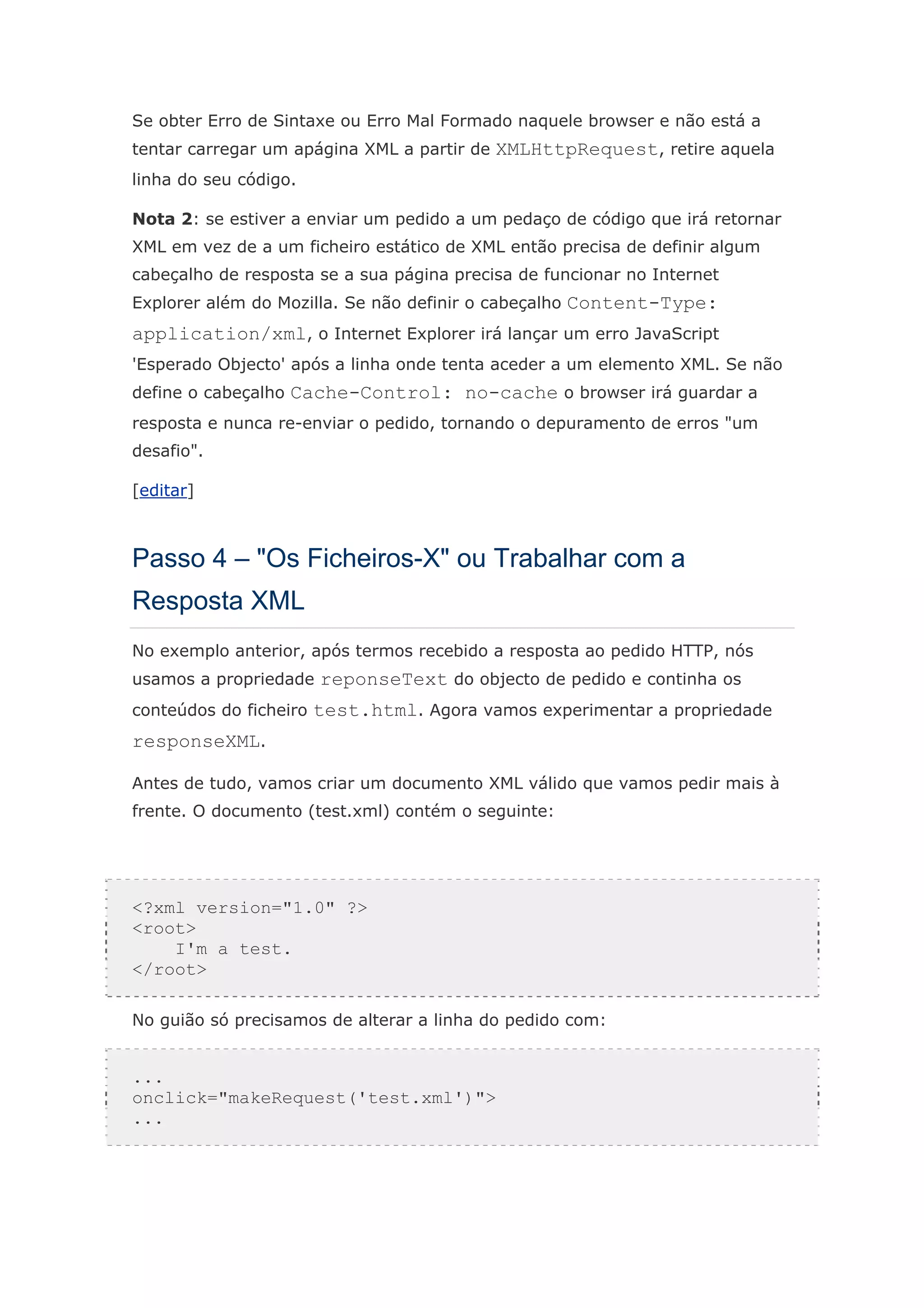 Se obter Erro de Sintaxe ou Erro Mal Formado naquele browser e não está a
tentar carregar um apágina XML a partir de XMLHttpRequest, retire aquela
linha do seu código.

Nota 2: se estiver a enviar um pedido a um pedaço de código que irá retornar
XML em vez de a um ficheiro estático de XML então precisa de definir algum
cabeçalho de resposta se a sua página precisa de funcionar no Internet
Explorer além do Mozilla. Se não definir o cabeçalho Content-Type:
application/xml, o Internet Explorer irá lançar um erro JavaScript
'Esperado Objecto' após a linha onde tenta aceder a um elemento XML. Se não
define o cabeçalho Cache-Control: no-cache o browser irá guardar a
resposta e nunca re-enviar o pedido, tornando o depuramento de erros "um
desafio".

[editar]



Passo 4 – "Os Ficheiros-X" ou Trabalhar com a
Resposta XML
No exemplo anterior, após termos recebido a resposta ao pedido HTTP, nós
usamos a propriedade reponseText do objecto de pedido e continha os
conteúdos do ficheiro test.html. Agora vamos experimentar a propriedade
responseXML.

Antes de tudo, vamos criar um documento XML válido que vamos pedir mais à
frente. O documento (test.xml) contém o seguinte:




<?xml version="1.0" ?>
<root>
    I'm a test.
</root>

No guião só precisamos de alterar a linha do pedido com:


...
onclick="makeRequest('test.xml')">
...
 