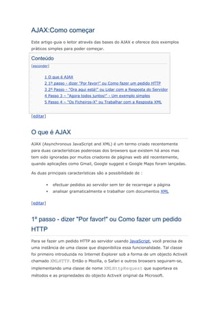 AJAX:Como começar
Este artigo guia o leitor através das bases do AJAX e oferece dois exemplos
práticos simples para poder começar.

Conteúdo
[esconder]


       1 O que é AJAX
       2 1º passo - dizer "Por favor!" ou Como fazer um pedido HTTP
       3 2º Passo - "Ora aqui está!" ou Lidar com a Resposta do Servidor
       4 Passo 3 – "Agora todos juntos!" - Um exemplo simples
       5 Passo 4 – "Os Ficheiros-X" ou Trabalhar com a Resposta XML


[editar]



O que é AJAX
AJAX (Asynchronous JavaScript and XML) é um termo criado recentemente
para duas características poderosas dos browsers que existem há anos mas
tem sido ignoradas por muitos criadores de páginas web até recentemente,
quando aplicações como Gmail, Google suggest e Google Maps foram lançadas.

As duas principais características são a possibilidade de :


             efectuar pedidos ao servidor sem ter de recarregar a página
             analisar gramaticalmente e trabalhar com documentos XML


[editar]



1º passo - dizer "Por favor!" ou Como fazer um pedido
HTTP
Para se fazer um pedido HTTP ao servidor usando JavaScript, você precisa de
uma instância de uma classe que disponibiliza essa funcionalidade. Tal classe
foi primeiro introduzida no Internet Explorer sob a forma de um objecto ActiveX
chamado XMLHTTP. Então o Mozilla, o Safari e outros browsers seguiram-se,
implementando uma classe de nome XMLHttpRequest que suportava os
métodos e as propriedades do objecto ActiveX original da Microsoft.
 