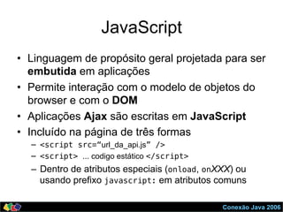 Conexão Java 2006
JavaScript
•  Linguagem de propósito geral projetada para ser
embutida em aplicações
•  Permite interação com o modelo de objetos do
browser e com o DOM
•  Aplicações Ajax são escritas em JavaScript
•  Incluído na página de três formas
–  <script src=“url_da_api.js” />!
–  <script> ... codigo estático </script>!
–  Dentro de atributos especiais (onload, onXXX) ou
usando prefixo javascript: em atributos comuns
 
