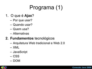 Conexão Java 2006
Programa (1)
1.  O que é Ajax?
–  Por que usar?
–  Quando usar?
–  Quem usa?
–  Alternativas
2.  Fundamentos tecnológicos
–  Arquitetura Web tradicional e Web 2.0
–  XML
–  JavaScript
–  CSS
–  DOM
 