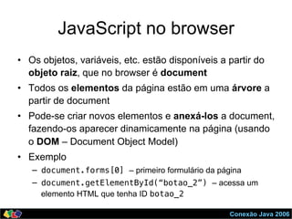 Conexão Java 2006
JavaScript no browser
•  Os objetos, variáveis, etc. estão disponíveis a partir do
objeto raiz, que no browser é document
•  Todos os elementos da página estão em uma árvore a
partir de document
•  Pode-se criar novos elementos e anexá-los a document,
fazendo-os aparecer dinamicamente na página (usando
o DOM – Document Object Model)
•  Exemplo
–  document.forms[0] – primeiro formulário da página
–  document.getElementById(“botao_2”) – acessa um
elemento HTML que tenha ID botao_2!
 