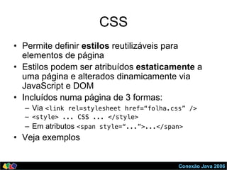 Conexão Java 2006
CSS
•  Permite definir estilos reutilizáveis para
elementos de página
•  Estilos podem ser atribuídos estaticamente a
uma página e alterados dinamicamente via
JavaScript e DOM
•  Incluídos numa página de 3 formas:
–  Via <link rel=stylesheet href=“folha.css” />!
–  <style> ... CSS ... </style>!
–  Em atributos <span style=“...”>...</span>!
•  Veja exemplos
 