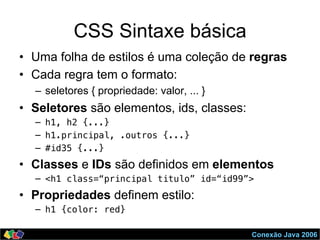 Conexão Java 2006
CSS Sintaxe básica
•  Uma folha de estilos é uma coleção de regras
•  Cada regra tem o formato:
–  seletores { propriedade: valor, ... }
•  Seletores são elementos, ids, classes:
–  h1, h2 {...}!
–  h1.principal, .outros {...}!
–  #id35 {...}!
•  Classes e IDs são definidos em elementos
–  <h1 class=“principal titulo” id=“id99”>!
•  Propriedades definem estilo:
–  h1 {color: red}!
 