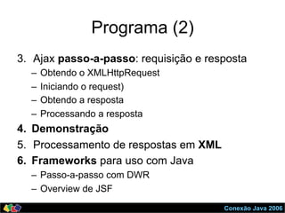 Conexão Java 2006
Programa (2)
3.  Ajax passo-a-passo: requisição e resposta
–  Obtendo o XMLHttpRequest
–  Iniciando o request)
–  Obtendo a resposta
–  Processando a resposta
4.  Demonstração
5.  Processamento de respostas em XML
6.  Frameworks para uso com Java
–  Passo-a-passo com DWR
–  Overview de JSF
 
