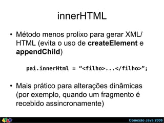 Conexão Java 2006
innerHTML
•  Método menos prolixo para gerar XML/
HTML (evita o uso de createElement e
appendChild)
!
pai.innerHtml = “<filho>...</filho>”;!
!
•  Mais prático para alterações dinâmicas
(por exemplo, quando um fragmento é
recebido assincronamente)
 