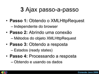 Conexão Java 2006
3 Ajax passo-a-passo
•  Passo 1: Obtendo o XMLHttpRequest
– Independente do browser
•  Passo 2: Abrindo uma conexão
– Métodos do objeto XMLHttpRequest
•  Passo 3: Obtendo a resposta
– Estados (ready states)
•  Passo 4: Processando a resposta
– Obtendo e usando os dados
 