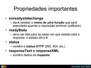 Conexão Java 2006
Propriedades importantes
•  onreadystatechange
–  deve receber o nome de uma função que será
executada quando a requisição terminar (callback)
•  readyState
–  deve ser lida para se saber em que estado está a
resposta; o estado útil é 4
•  status
–  contém o status HTTP (200, 404, etc.)
•  responseText e responseXML
–  contém dados da resposta
 