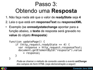 Conexão Java 2006
Passo 3:
Obtendo uma Resposta
1. Não faça nada até que o valor de readyState seja 4
2. Leia o que está em responseText ou responseXML
•  Exemplo (se onreadystatechange apontar para a
função abaixo, o texto de resposta será gravado no
value do objeto #resposta)
function updatePage() {!
if (http_request.readyState == 4) { !
var response = http_request.responseText; !
document.getElementById(“resposta").value !
= response; !
} !
} !
Pode-se chamar o método de conexão usando o evento onChange
dos campos do form HTML (veja demonstração a seguir)
 