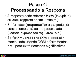 Conexão Java 2006
Passo 4:
Processando a Resposta
•  A resposta pode retornar texto (text/plain)
ou XML (application/xml, text/xml)
•  Se for texto (responseText) ela pode ser
usada como está ou ser processada
(usando expressões regulares, etc.)
•  Se for XML (responseXml), pode ser
manipulada usando DOM e ferramentas
XML para extrair campos significativos
 
