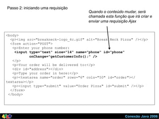 Conexão Java 2006
<body>
<p><img src="breakneck-logo_4c.gif" alt="Break Neck Pizza" /></p>
<form action="POST">
<p>Enter your phone number:
<input type="text" size="14" name="phone" id="phone"
onChange="getCustomerInfo();" />
</p>
<p>Your order will be delivered to:</p>
<div id="address"></div>
<p>Type your order in here:</p>
<p><textarea name="order" rows="6" cols="50" id="order"></
textarea></p>
<p><input type="submit" value="Order Pizza" id="submit" /></p>
</form>
</body>
Passo 2: iniciando uma requisição
Quando o conteúdo mudar, será
chamada esta função que irá criar e
enviar uma requisição Ajax
 