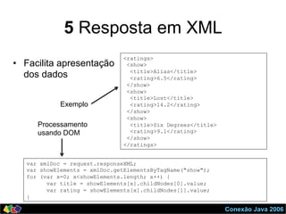 Conexão Java 2006
5 Resposta em XML
•  Facilita apresentação
dos dados
var xmlDoc = request.responseXML;
var showElements = xmlDoc.getElementsByTagName("show");
for (var x=0; x<showElements.length; x++) {
var title = showElements[x].childNodes[0].value;
var rating = showElements[x].childNodes[1].value;
}
<ratings>
<show>
<title>Alias</title>
<rating>6.5</rating>
</show>
<show>
<title>Lost</title>
<rating>14.2</rating>
</show>
<show>
<title>Six Degrees</title>
<rating>9.1</rating>
</show>
</ratings>
Exemplo
Processamento
usando DOM
 