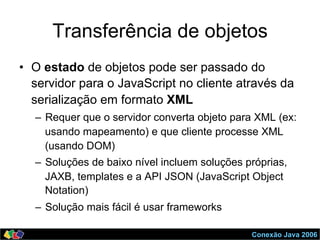 Conexão Java 2006
Transferência de objetos
•  O estado de objetos pode ser passado do
servidor para o JavaScript no cliente através da
serialização em formato XML
–  Requer que o servidor converta objeto para XML (ex:
usando mapeamento) e que cliente processe XML
(usando DOM)
–  Soluções de baixo nível incluem soluções próprias,
JAXB, templates e a API JSON (JavaScript Object
Notation)
–  Solução mais fácil é usar frameworks
 