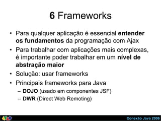 Conexão Java 2006
6 Frameworks
•  Para qualquer aplicação é essencial entender
os fundamentos da programação com Ajax
•  Para trabalhar com aplicações mais complexas,
é importante poder trabalhar em um nível de
abstração maior
•  Solução: usar frameworks
•  Principais frameworks para Java
–  DOJO (usado em componentes JSF)
–  DWR (Direct Web Remoting)
 