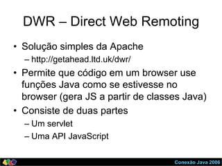 Conexão Java 2006
DWR – Direct Web Remoting
•  Solução simples da Apache
– http://getahead.ltd.uk/dwr/
•  Permite que código em um browser use
funções Java como se estivesse no
browser (gera JS a partir de classes Java)
•  Consiste de duas partes
– Um servlet
– Uma API JavaScript
 