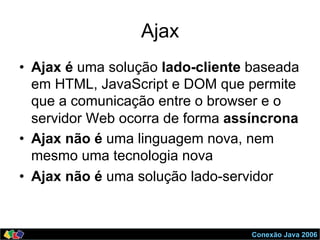 Conexão Java 2006
Ajax
•  Ajax é uma solução lado-cliente baseada
em HTML, JavaScript e DOM que permite
que a comunicação entre o browser e o
servidor Web ocorra de forma assíncrona
•  Ajax não é uma linguagem nova, nem
mesmo uma tecnologia nova
•  Ajax não é uma solução lado-servidor
 