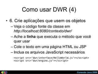 Conexão Java 2006
Como usar DWR (4)
•  6. Crie aplicações que usem os objetos
– Veja o código fonte da classe em
http://localhost:8080/contexto/dwr/
– Ache a linha que executa o método que você
quer usar
– Cole o texto em uma página HTML ou JSP
– Inclua os arquivos JavaScript necessários
<script src='dwr/interface/HelloWorld.js'></script> !
<script src='dwr/engine.js'></script> !
 