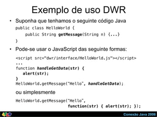 Conexão Java 2006
Exemplo de uso DWR
•  Suponha que tenhamos o seguinte código Java
public class HelloWorld {!
public String getMessage(String n) {...}!
}!
•  Pode-se usar o JavaScript das seguinte formas:
<script src="dwr/interface/HelloWorld.js"></script>!
...!
function handleGetData(str) { !
alert(str); !
}!
HelloWorld.getMessage(“Hello”, handleGetData); !
HelloWorld.getMessage(“Hello”, !
function(str) { alert(str); }); !
ou simplesmente
 