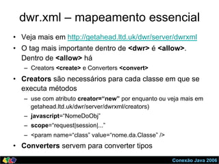 Conexão Java 2006
dwr.xml – mapeamento essencial
•  Veja mais em http://getahead.ltd.uk/dwr/server/dwrxml
•  O tag mais importante dentro de <dwr> é <allow>.
Dentro de <allow> há
–  Creators <create> e Converters <convert>
•  Creators são necessários para cada classe em que se
executa métodos
–  use com atributo creator=“new” por enquanto ou veja mais em
getahead.ltd.uk/dwr/server/dwrxml/creators)
–  javascript=“NomeDoObj”
–  scope=“request|session|...”
–  <param name=“class” value=“nome.da.Classe” />
•  Converters servem para converter tipos
 