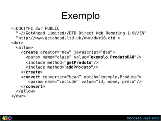 Conexão Java 2006
Exemplo
<!DOCTYPE dwr PUBLIC!
"-//GetAhead Limited//DTD Direct Web Remoting 1.0//EN"!
"http://www.getahead.ltd.uk/dwr/dwr10.dtd">!
<dwr>!
<allow>!
<create creator="new" javascript=“dao">!
<param name="class” value=“exemplo.ProdutoDAO"/>!
<include method="getProduto"/> !
<include method=“addProduto"/> !
</create> !
<convert converter="bean” match=“exemplo.Produto">!
<param name="include" value=“id, nome, preco"/>!
</convert>!
</allow>!
</dwr>!
 