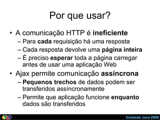 Conexão Java 2006
Por que usar?
•  A comunicação HTTP é ineficiente
– Para cada requisição há uma resposta
– Cada resposta devolve uma página inteira
– É preciso esperar toda a página carregar
antes de usar uma aplicação Web
•  Ajax permite comunicação assíncrona
– Pequenos trechos de dados podem ser
transferidos assíncronamente
– Permite que aplicação funcione enquanto
dados são transferidos
 