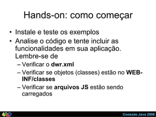 Conexão Java 2006
Hands-on: como começar
•  Instale e teste os exemplos
•  Analise o código e tente incluir as
funcionalidades em sua aplicação.
Lembre-se de
– Verificar o dwr.xml
– Verificar se objetos (classes) estão no WEB-
INF/classes
– Verificar se arquivos JS estão sendo
carregados
 
