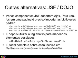 Conexão Java 2006
Outras alternativas: JSF / DOJO
•  Vários componentes JSF suportam Ajax. Para usá-
los em uma página é preciso importar as bibliotecas
padrão
<%@ taglib uri="http://java.sun.com/jsf/html" prefix="h" %>!
<%@ taglib uri="http://java.sun.com/jsf/core" prefix="f" %>!
<%@ taglib prefix="dl" uri="http://java.sun.com/blueprints/dl" %>
•  E depois utilizar o tag abaixo para mapear os
elementos desejados
<dl:dlabel valueBinding="#{Classe.prop}" /> !
•  Tutorial completo sobre essa técnica em
http://java.sun.com/javaee/javaserverfaces/ajax/tutorial.jsp
 