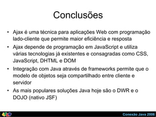 Conexão Java 2006
Conclusões
•  Ajax é uma técnica para aplicações Web com programação
lado-cliente que permite maior eficiência e resposta
•  Ajax depende de programação em JavaScript e utiliza
várias tecnologias já existentes e consagradas como CSS,
JavaScript, DHTML e DOM
•  Integração com Java através de frameworks permite que o
modelo de objetos seja compartilhado entre cliente e
servidor
•  As mais populares soluções Java hoje são o DWR e o
DOJO (nativo JSF)
 
