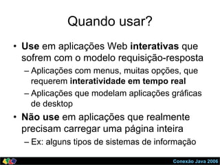 Conexão Java 2006
Quando usar?
•  Use em aplicações Web interativas que
sofrem com o modelo requisição-resposta
– Aplicações com menus, muitas opções, que
requerem interatividade em tempo real
– Aplicações que modelam aplicações gráficas
de desktop
•  Não use em aplicações que realmente
precisam carregar uma página inteira
– Ex: alguns tipos de sistemas de informação
 