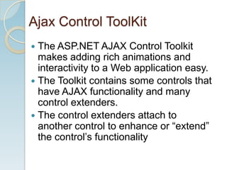 Ajax Control ToolKit
 The ASP.NET AJAX Control Toolkit
  makes adding rich animations and
  interactivity to a Web application easy.
 The Toolkit contains some controls that
  have AJAX functionality and many
  control extenders.
 The control extenders attach to
  another control to enhance or “extend”
  the control’s functionality
 