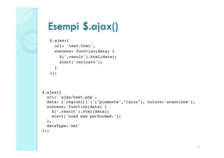 Esempi $.ajax()
   $.ajax({!
     url: 'test.html',!
     success: function(data) {!
        $('.result').html(data);!
        alert('caricato');!
     }!
   });!



$.ajax({!
  url: 'ajax/test.php',!
  data: {'regioni[]':'["piemonte","lazio"], colore:'arancione'},!
  success: function(data) {!
     $('.result').html(data);!
     alert('Load was performed.');!
  },!
  dataType:'xml'!
});!


                                                                12
 