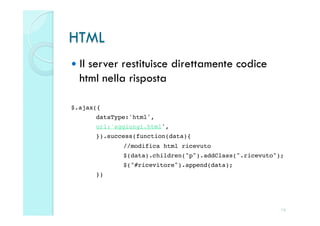 HTML
  Ilserver restituisce direttamente codice
   html nella risposta

$.ajax({!
        !dataType:'html',!
        !url:'aggiungi.html',!
        !}).success(function(data){!
        !      !//modifica html ricevuto!
        !      !$(data).children("p").addClass(".ricevuto");!
        !      !$("#ricevitore").append(data);!
        !})!




                                                           16
 