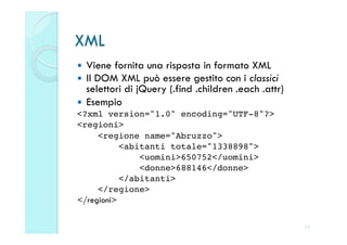XML
  Viene fornita una risposta in formato XML
  Il DOM XML può essere gestito con i classici
   selettori di jQuery (.find .children .each .attr)
  Esempio
<?xml version="1.0" encoding="UTF-8"?>!
<regioni>!
     <regione name="Abruzzo">!
           <abitanti totale="1338898">!
               <uomini>650752</uomini>!
               <donne>688146</donne>!
           </abitanti>!
     </regione>!
</regioni>


                                                       17
 