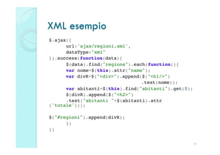 XML esempio
$.ajax({!
     !url:'ajax/regioni.xml',!
     !dataType:"xml"!
}).success(function(data){!
     !$(data).find("regione").each(function(){!
     !var nome=$(this).attr("name");!
      var divR=$("<div>").append($("<h1/>")!
     !      !     !      !      !.text(nome));!
     !var abitanti=$(this).find("abitanti").get(0);!
     !$(divR).append($("<h2>")!
     !.text("abitanti "+$(abitanti).attr
('totale')));!
!
$("#regioni").append(divR);!
     !})!
})

                                                  18
 