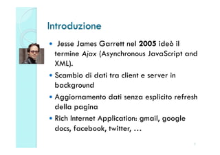 Introduzione
   Jesse James Garrett nel 2005 ideò il
   termine Ajax (Asynchronous JavaScript and
   XML).
  Scambio di dati tra client e server in
   background
  Aggiornamento dati senza esplicito refresh
   della pagina
  Rich Internet Application: gmail, google
   docs, facebook, twitter, …
                                           2
 