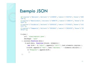 Esempio JSON
[{"regione":"Abruzzo","abitanti":"1338898","uomini":"650752","donne":"688
146"},!
{"regione":"Basilicata","abitanti":"588879","uomini":"288274","donne":"30
0605"},!
{"regione":"Calabria","abitanti":"2009330","uomini":"979003","donne":"103
0327"},!
{"regione":"Campania","abitanti":"5824662","uomini":"2824935","donne":"29
99727"}]!
!
$.ajax({!
         url: 'ajax/regioni.json',!
         dataType: "json"!
    }).success(function(data){!
          $.each(data, function(chiave, elemento){!
             var divR = $("<div>").append($("<h1/>").text(elemento.regione));!
            $(divR).append($("<h2>").text("abitanti " + elemento.abitanti));!
             $("#regioni").append(divR);!
              })!
    })



                                                                           20
 