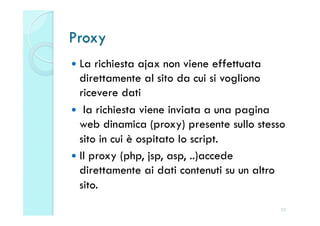 Proxy
  La  richiesta ajax non viene effettuata
   direttamente al sito da cui si vogliono
   ricevere dati
  la richiesta viene inviata a una pagina
   web dinamica (proxy) presente sullo stesso
   sito in cui è ospitato lo script.
  Il proxy (php, jsp, asp, ..)accede
   direttamente ai dati contenuti su un altro
   sito.
                                            23
 