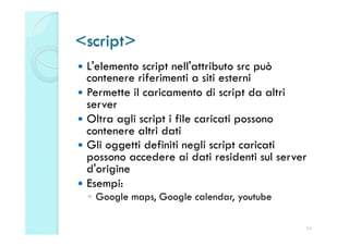 <script>
  L'elemento  script nell'attributo src può
   contenere riferimenti a siti esterni
  Permette il caricamento di script da altri
   server
  Oltra agli script i file caricati possono
   contenere altri dati
  Gli oggetti definiti negli script caricati
   possono accedere ai dati residenti sul server
   d'origine
  Esempi:
  ◦  Google maps, Google calendar, youtube

                                               24
 