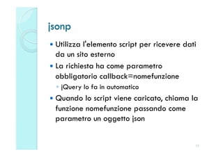 jsonp
  Utilizza l'elemento script per ricevere dati
   da un sito esterno
  La richiesta ha come parametro
   obbligatorio callback=nomefunzione
  ◦  jQuery lo fa in automatico
  Quando  lo script viene caricato, chiama la
  funzione nomefunzione passando come
  parametro un oggetto json


                                              25
 