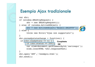 Esempio Ajax tradizionale
var xhr;!
if (window.XMLHttpRequest) { !
     !xhr = new XMLHttpRequest();!
} else if (window.ActiveXObject) {!
     !xhr = new ActiveXObject("Msxml2.XMLHTTP");!
} else {!
     !throw new Error("Ajax non supportato");!
}!
xhr.onreadystatechange = function() {!
 if (xhr.readyState == 4) {!   Completata
     !if (xhr.status == 200){! OK
     !var elem=document.getElementById('caricaqui');!
     !elem.innerHTML =xhr.responseText;!
}!
xhr.open('GET','/esempio.html'); !
xhr.send();!

                                                    5
 