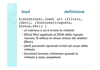 load                              definizione
$(selettore).load( url [filtro],
[dati], [funzione(risposta,
status,xhr)] )!
 ◦  url indirizzo a cui è inviata la richiesta
 ◦  [filtro] filtro applicato al DOM della risposta
    ricevuta. Si utilizza la stessa sintassi del selettori
    jQuery
 ◦  [dati] parametri opzionali inviati nel corpo della
    richiesta
 ◦  [funzione] funzione richiamata quando la
    richiesta è stata completata
!
                                                             8
 