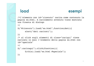 load                                       esempi
/*l'elemento con id="ricevuto" carica come contenuto la
pagina es.html. A caricamento avvenuto viene mostrata
una finesta di dialogo!
*/!
$("#ricevuto").load("es.html",function(dati){!
      !alert("dati caricati");   !     !      !    !!
})!
/* al click sugli elementi di class="cariqui" viene
caricato in essi l'elemento della pagina es.html con
id="speciale"!
*/!
$(".caricaqui").click(function(){!
      !$(this).load("es.html #speciale");!
})!


                                                        9
 