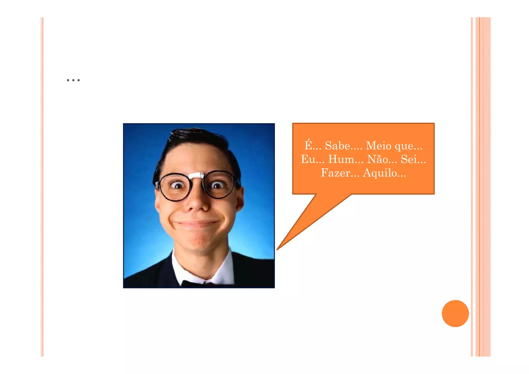 ...


      É... Sabe....
      É Sabe Meio que... que
      Eu... Hum... Não... Sei...
          Fazer... Aquilo...
 