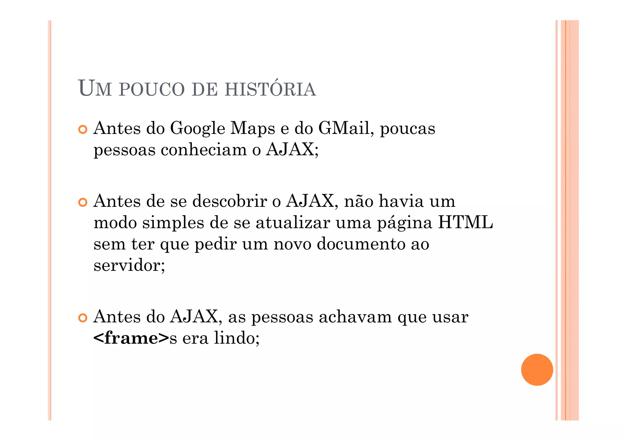 UM POUCO DE HISTÓRIA
 Antes do Google Maps e do GMail, poucas
 pessoas conheciam o AJAX;

 Antes de se descobrir o AJAX, não havia um
 modo simples de se atualizar uma página HTML
 sem ter que pedir um novo documento ao
 servidor;

 Antes do AJAX, as pessoas achavam que usar
          AJAX
 <frame>s era lindo;
 