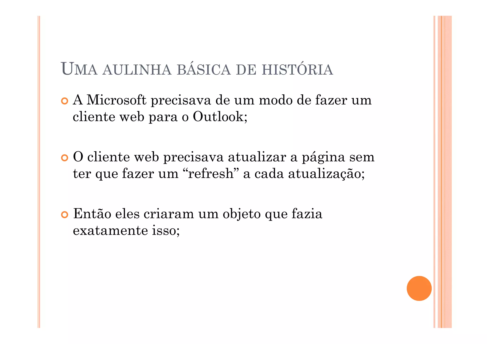 UMA AULINHA BÁSICA DE HISTÓRIA
 A Microsoft precisava de um modo de fazer um
 cliente web para o Outlook;

 O cliente web precisava atualizar a página sem
 ter que fazer um “refresh” a cada atualização;
                   refresh

 Então l
 E tã eles criaram um objeto que fazia
             i         bj t      f i
 exatamente isso;
 