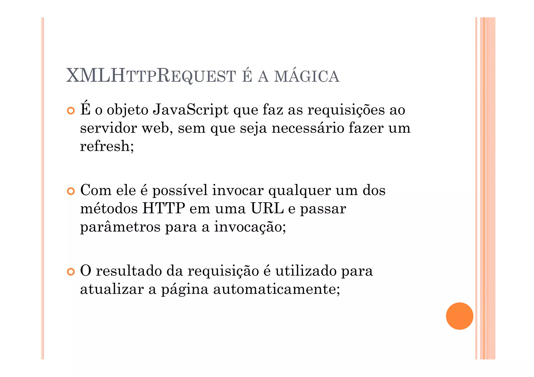 XMLHTTPREQUEST É A MÁGICA
 É o objeto JavaScript que faz as requisições ao
 servidor web, sem que seja necessário fazer um
 refresh;

 Com ele é possível invocar qualquer um dos
 métodos HTTP em uma URL e passar
 parâmetros para a invocação;

 O resultado da requisição é utilizado para
 atualizar a página automaticamente;
 